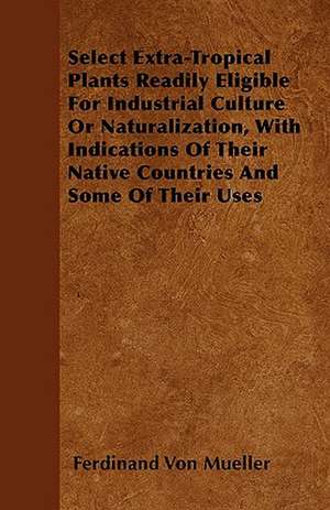 Select Extra-Tropical Plants Readily Eligible For Industrial Culture Or Naturalization, With Indications Of Their Native Countries And Some Of Their Uses de Ferdinand Von Mueller