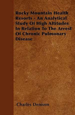 Rocky Mountain Health Resorts - An Analytical Study Of High Altitudes In Relation To The Arrest Of Chronic Pulmonary Disease de Charles Denison