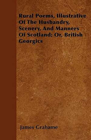 Rural Poems, Illustrative Of The Husbandry, Scenery, And Manners Of Scotland; Or, British Georgics de James Grahame