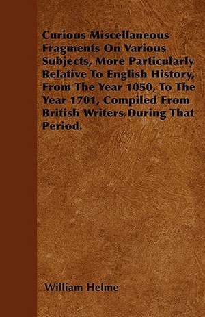 Curious Miscellaneous Fragments On Various Subjects, More Particularly Relative To English History, From The Year 1050, To The Year 1701, Compiled From British Writers During That Period. de William Helme