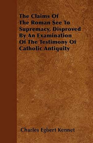 The Claims Of The Roman See To Supremacy, Disproved By An Examination Of The Testimony Of Catholic Antiquity de Charles Egbert Kennet