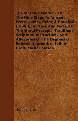 The Masonic Ladder - Or The Nine Steps To Anicent Freemasonry, Being A Practical Exhibit, In Prose And Verse, Of The Moral Precepts, Traditions, Scriptural Instructions And Allegories Of The Degrees Of Entered Apprentice, Fellow Craft, Master Mason de John Sherer