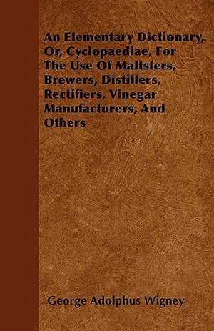 An Elementary Dictionary, Or, Cyclopaediae, For The Use Of Maltsters, Brewers, Distillers, Rectifiers, Vinegar Manufacturers, And Others de George Adolphus Wigney