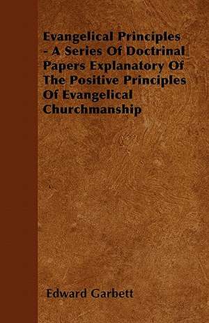 Evangelical Principles - A Series Of Doctrinal Papers Explanatory Of The Positive Principles Of Evangelical Churchmanship de Edward Garbett