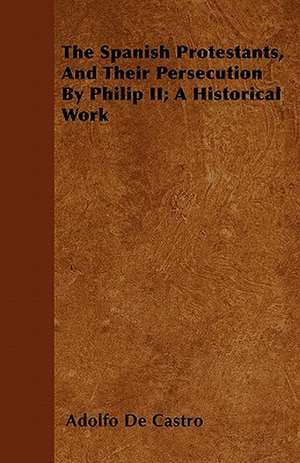 The Spanish Protestants, And Their Persecution By Philip II; A Historical Work de Adolfo De Castro