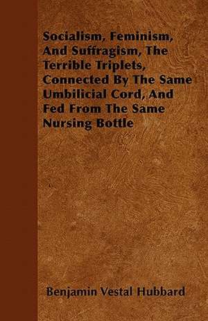 Socialism, Feminism, And Suffragism, The Terrible Triplets, Connected By The Same Umbilicial Cord, And Fed From The Same Nursing Bottle de Benjamin Vestal Hubbard