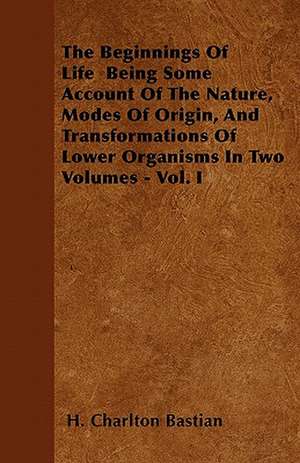 The Beginnings Of Life Being Some Account Of The Nature, Modes Of Origin, And Transformations Of Lower Organisms In Two Volumes - Vol. I de H. Charlton Bastian