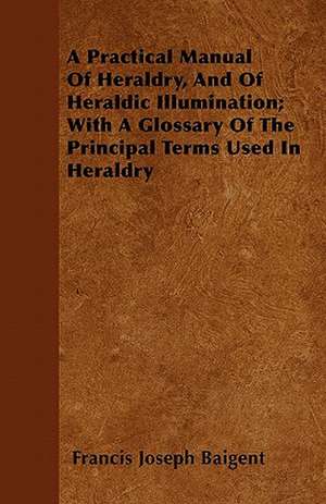 A Practical Manual Of Heraldry, And Of Heraldic Illumination; With A Glossary Of The Principal Terms Used In Heraldry de Francis Joseph Baigent