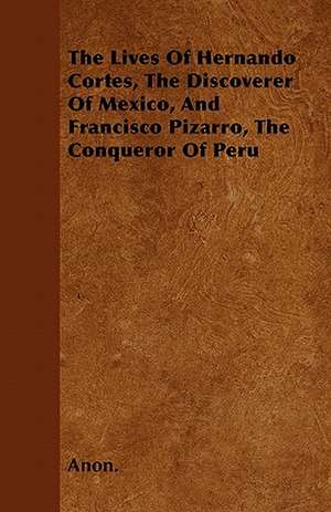 The Lives Of Hernando Cortes, The Discoverer Of Mexico, And Francisco Pizarro, The Conqueror Of Peru de Anon.