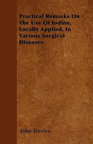 Practical Remarks On The Use Of Iodine, Locally Applied, In Various Surgical Diseases de John Davies