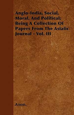 Anglo-India, Social, Moral, And Political; Being A Collection Of Papers From The Asiatic Journal - Vol. III de Anon.