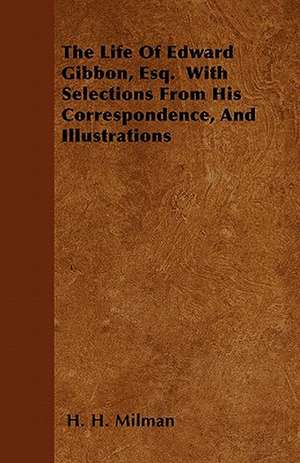 The Life Of Edward Gibbon, Esq. With Selections From His Correspondence, And Illustrations de H. H. Milman