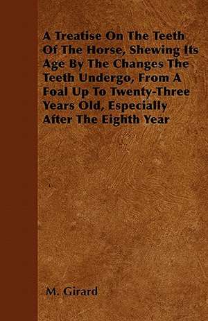 A Treatise On The Teeth Of The Horse, Shewing Its Age By The Changes The Teeth Undergo, From A Foal Up To Twenty-Three Years Old, Especially After The Eighth Year de M. Girard