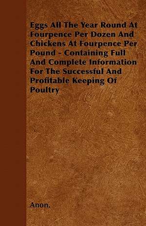 Eggs All The Year Round At Fourpence Per Dozen And Chickens At Fourpence Per Pound - Containing Full And Complete Information For The Successful And Profitable Keeping Of Poultry de Anon.