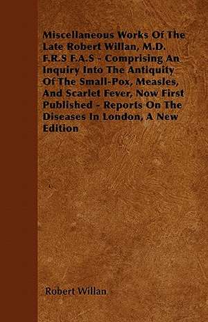 Miscellaneous Works of the Late Robert Willan, M.D. F.R.S F.A.S - Comprising an Inquiry Into the Antiquity of the Small-Pox, Measles, and Scarlet Feve de Robert Willan