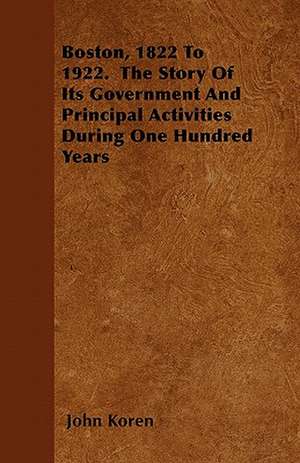 Boston, 1822 to 1922. the Story of Its Government and Principal Activities During One Hundred Years de John Koren