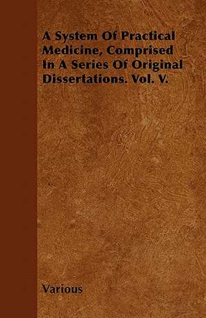 A System of Practical Medicine, Comprised in a Series of Original Dissertations. Vol. V. de Various