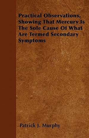 Practical Observations, Showing That Mercury Is The Sole Cause Of What Are Termed Secondary Symptoms de Patrick J. Murphy