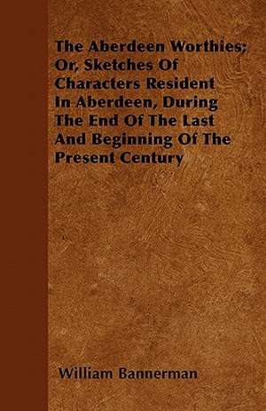 The Aberdeen Worthies; Or, Sketches Of Characters Resident In Aberdeen, During The End Of The Last And Beginning Of The Present Century de William Bannerman