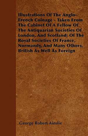 Illustrations Of The Anglo-French Coinage - Taken From The Cabinet Of A Fellow Of The Antiquarian Societies Of London, And Scotland; Of The Royal Societies Of France, Normandy, And Many Others, British As Well As Foreign de George Robert Ainslie