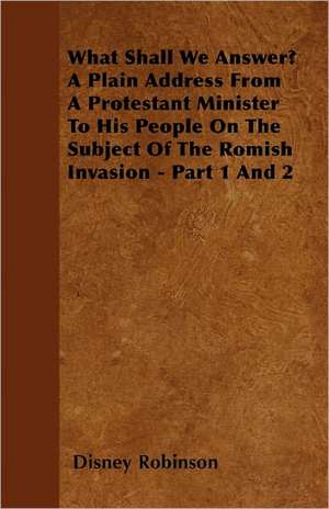 What Shall We Answer? A Plain Address From A Protestant Minister To His People On The Subject Of The Romish Invasion - Part 1 And 2 de Disney Robinson