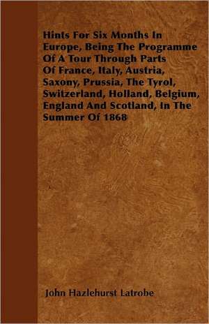 Hints For Six Months In Europe, Being The Programme Of A Tour Through Parts Of France, Italy, Austria, Saxony, Prussia, The Tyrol, Switzerland, Holland, Belgium, England And Scotland, In The Summer Of 1868 de John Hazlehurst Latrobe