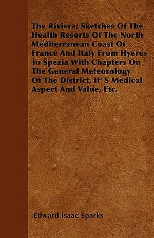 The Riviera; Sketches Of The Health Resorts Of The North Mediterranean Coast Of France And Italy From Hyeres To Spezia With Chapters On The General Meteorology Of The District, Its Medical Aspect And Value, Etc. de Edward Isaac Sparks