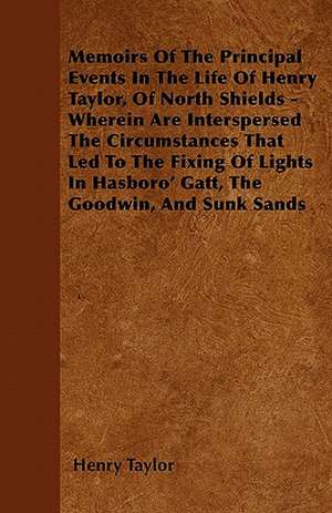 Memoirs Of The Principal Events In The Life Of Henry Taylor, Of North Shields - Wherein Are Interspersed The Circumstances That Led To The Fixing Of Lights In Hasboro' Gatt, The Goodwin, And Sunk Sands de Henry Taylor