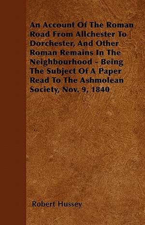 An Account Of The Roman Road From Allchester To Dorchester, And Other Roman Remains In The Neighbourhood - Being The Subject Of A Paper Read To The Ashmolean Society, Nov. 9, 1840 de Robert Hussey