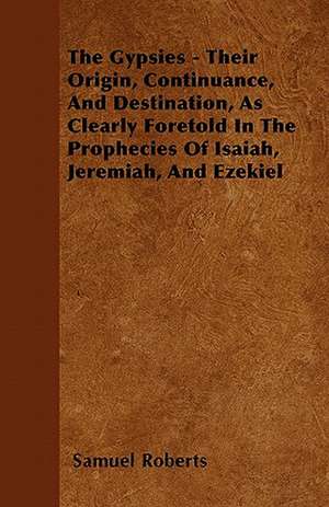 The Gypsies - Their Origin, Continuance, And Destination, As Clearly Foretold In The Prophecies Of Isaiah, Jeremiah, And Ezekiel de Samuel Roberts