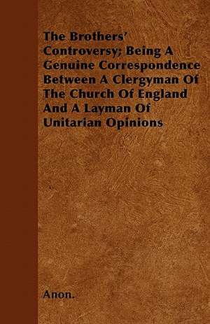 The Brothers' Controversy; Being A Genuine Correspondence Between A Clergyman Of The Church Of England And A Layman Of Unitarian Opinions de Anon.