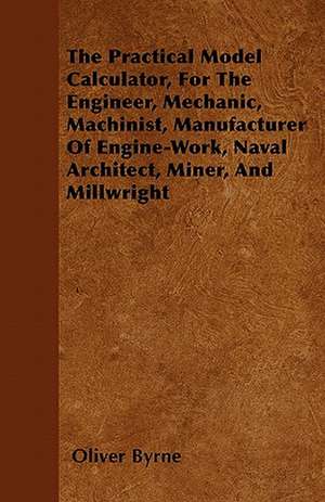 The Practical Model Calculator, For The Engineer, Mechanic, Machinist, Manufacturer Of Engine-Work, Naval Architect, Miner, And Millwright de Oliver Byrne