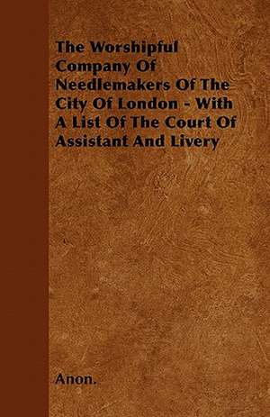 The Worshipful Company Of Needlemakers Of The City Of London - With A List Of The Court Of Assistant And Livery de Anon.