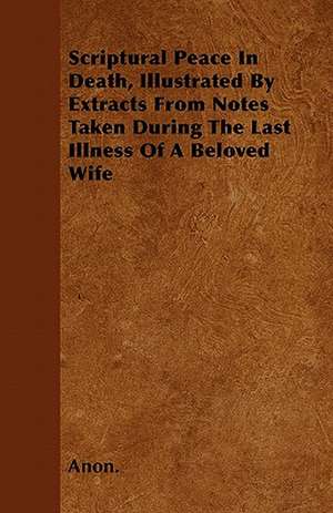 Scriptural Peace In Death, Illustrated By Extracts From Notes Taken During The Last Illness Of A Beloved Wife de Anon.