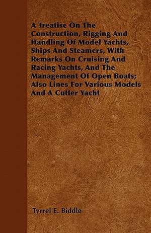 A Treatise on the Construction, Rigging and Handling of Model Yachts, Ships and Steamers, with Remarks on Cruising and Racing Yachts, and the Management of Open Boats; Also Lines for Various Models and a Cutter Yacht de Tyrrel E. Biddle