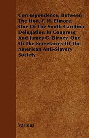 Correspondence, Between the Hon. F. H. Elmore, One of the South Carolina Delegation in Congress, and James G. Birney, One of the Secretaries of the Am de Various