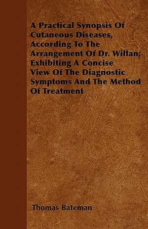 A Practical Synopsis Of Cutaneous Diseases, According To The Arrangement Of Dr. Willan; Exhibiting A Concise View Of The Diagnostic Symptoms And The Method Of Treatment de Thomas Bateman