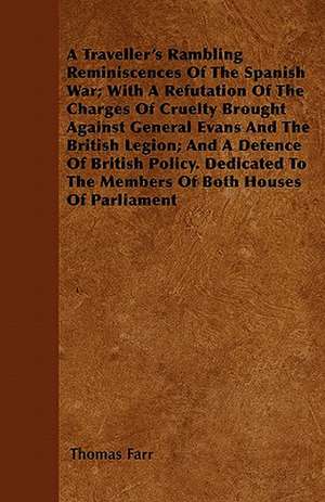 A Traveller's Rambling Reminiscences Of The Spanish War; With A Refutation Of The Charges Of Cruelty Brought Against General Evans And The British Legion; And A Defence Of British Policy. Dedicated To The Members Of Both Houses Of Parliament de Thomas Farr