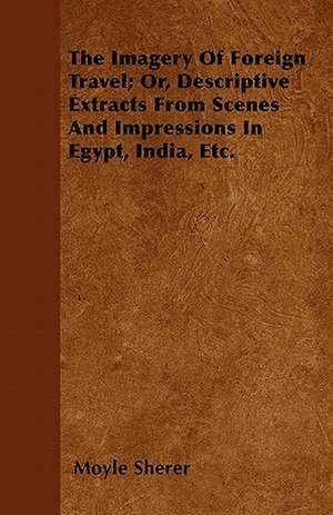 The Imagery Of Foreign Travel; Or, Descriptive Extracts From Scenes And Impressions In Egypt, India, Etc. de Moyle Sherer