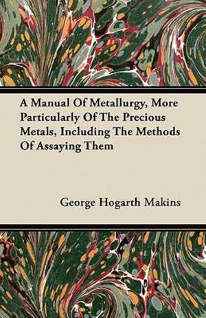 A Manual Of Metallurgy, More Particularly Of The Precious Metals, Including The Methods Of Assaying Them de George Hogarth Makins