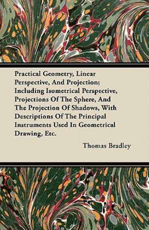 Practical Geometry, Linear Perspective, And Projection; Including Isometrical Perspective, Projections Of The Sphere, And The Projection Of Shadows, With Descriptions Of The Principal Instruments Used In Geometrical Drawing, Etc. de Thomas Bradley