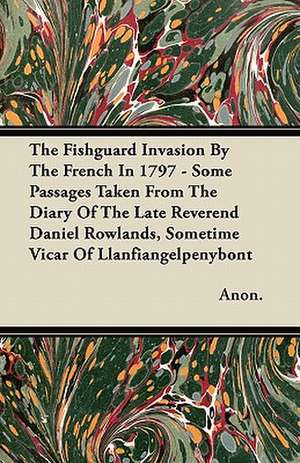 The Fishguard Invasion By The French In 1797 - Some Passages Taken From The Diary Of The Late Reverend Daniel Rowlands, Sometime Vicar Of Llanfiangelpenybont de Anon.