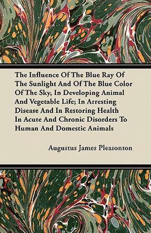 The Influence Of The Blue Ray Of The Sunlight And Of The Blue Color Of The Sky, In Developing Animal And Vegetable Life; In Arresting Disease And In Restoring Health In Acute And Chronic Disorders To Human And Domestic Animals de Augustus James Pleasonton