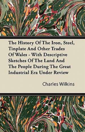 The History Of The Iron, Steel, Tinplate And Other Trades Of Wales - With Descriptive Sketches Of The Land And The People During The Great Industrial Era Under Review de Charles Wilkins