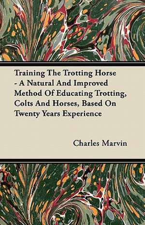 Training The Trotting Horse - A Natural And Improved Method Of Educating Trotting, Colts And Horses, Based On Twenty Years Experience de Charles Marvin