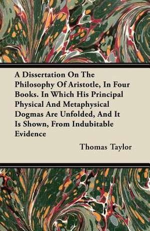 A Dissertation On The Philosophy Of Aristotle, In Four Books. In Which His Principal Physical And Metaphysical Dogmas Are Unfolded, And It Is Shown, From Indubitable Evidence de Thomas Taylor