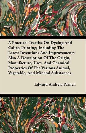 A Practical Treatise On Dyeing And Calico-Printing; Including The Latest Inventions And Improvements; Also A Description Of The Origin, Manufacture, Uses, And Chemical Properties Of The Various Animal, Vegetable, And Mineral Substances de Edward Andrew Parnell