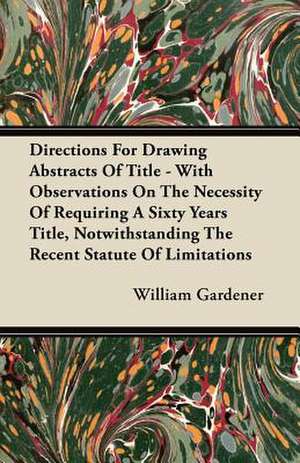 Directions For Drawing Abstracts Of Title - With Observations On The Necessity Of Requiring A Sixty Years Title, Notwithstanding The Recent Statute Of Limitations de William Gardener