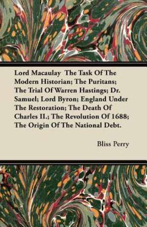 Lord Macaulay The Task Of The Modern Historian; The Puritans; The Trial Of Warren Hastings; Dr. Samuel; Lord Byron; England Under The Restoration; The Death Of Charles II.; The Revolution Of 1688; The Origin Of The National Debt. de Bliss Perry