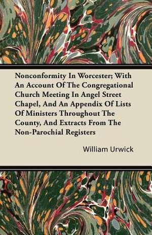 Nonconformity In Worcester; With An Account Of The Congregational Church Meeting In Angel Street Chapel, And An Appendix Of Lists Of Ministers Throughout The County, And Extracts From The Non-Parochial Registers de William Urwick